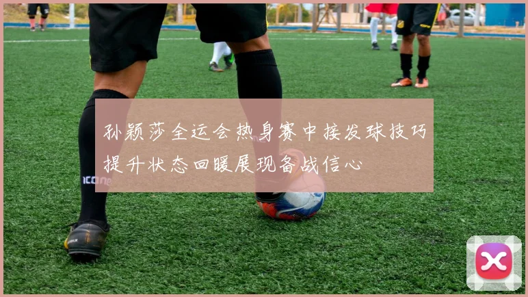 孙颖莎全运会热身赛中接发球技巧提升状态回暖展现备战信心