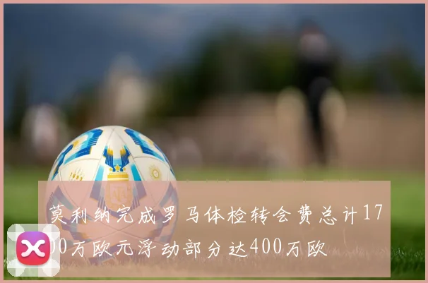 莫利纳完成罗马体检转会费总计1700万欧元浮动部分达400万欧