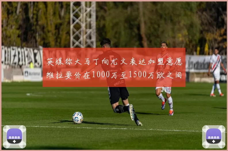 英媒称大马丁向尤文表达加盟意愿维拉要价在1000万至1500万欧之间