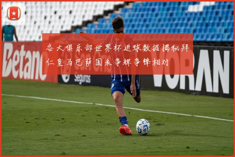 各大俱乐部世界杯进球数据揭秘拜仁皇马巴萨国米争辉争锋相对