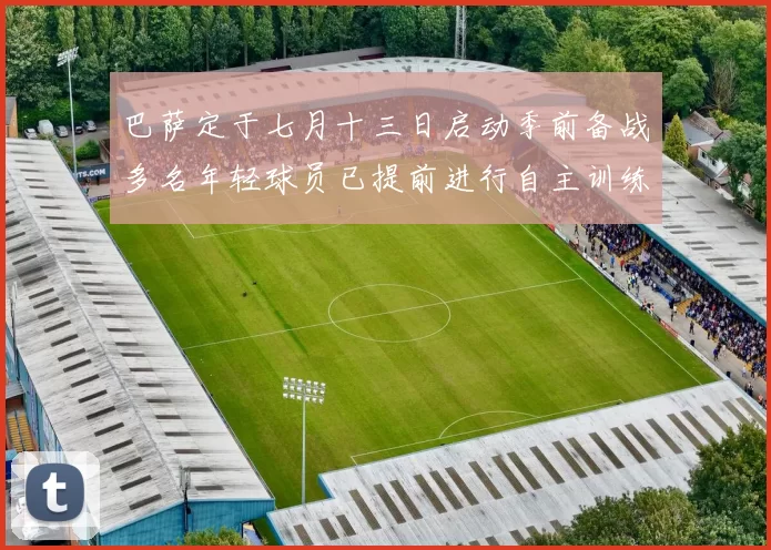 巴萨定于七月十三日启动季前备战多名年轻球员已提前进行自主训练