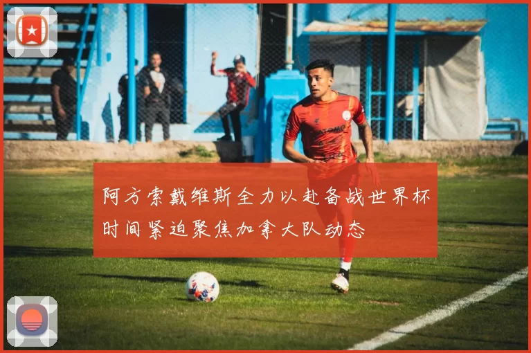 阿方索戴维斯全力以赴备战世界杯时间紧迫聚焦加拿大队动态
