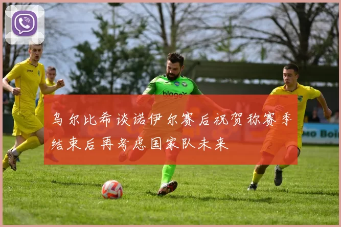 乌尔比希谈诺伊尔赛后祝贺称赛季结束后再考虑国家队未来
