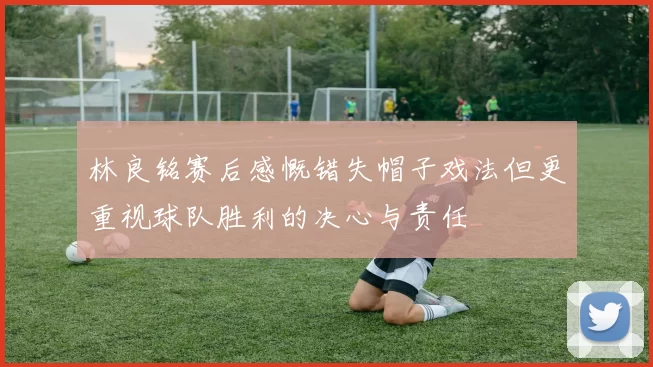 林良铭赛后感慨错失帽子戏法但更重视球队胜利的决心与责任