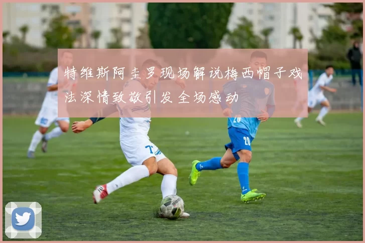 特维斯阿圭罗现场解说梅西帽子戏法深情致敬引发全场感动