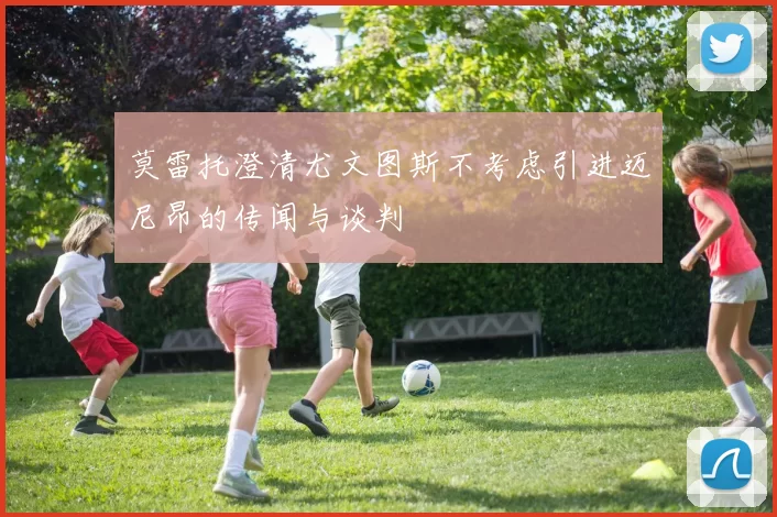 莫雷托澄清尤文图斯不考虑引进迈尼昂的传闻与谈判