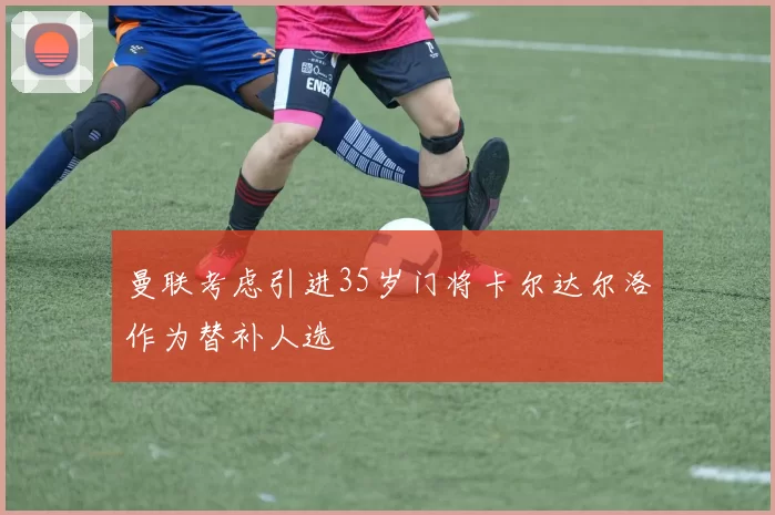 曼联考虑引进35岁门将卡尔达尔洛作为替补人选