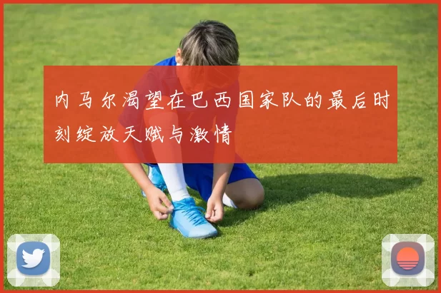 内马尔渴望在巴西国家队的最后时刻绽放天赋与激情