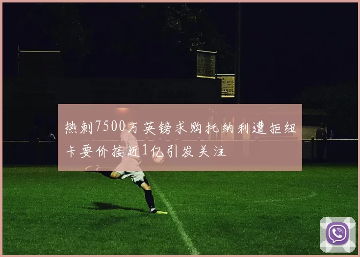 热刺7500万英镑求购托纳利遭拒纽卡要价接近1亿引发关注