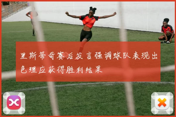 里斯蒂奇赛后发言强调球队表现出色理应获得胜利结果
