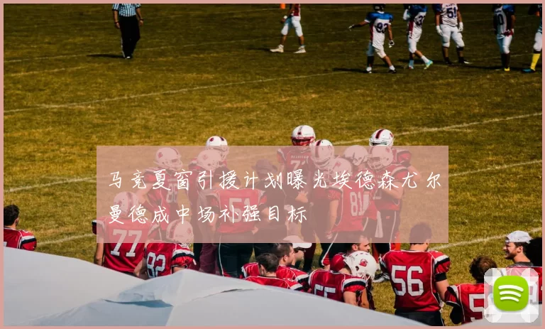 马竞夏窗引援计划曝光埃德森尤尔曼德成中场补强目标