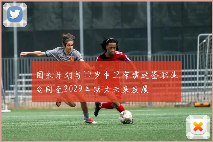 国米计划与17岁中卫布雷达签职业合同至2029年助力未来发展
