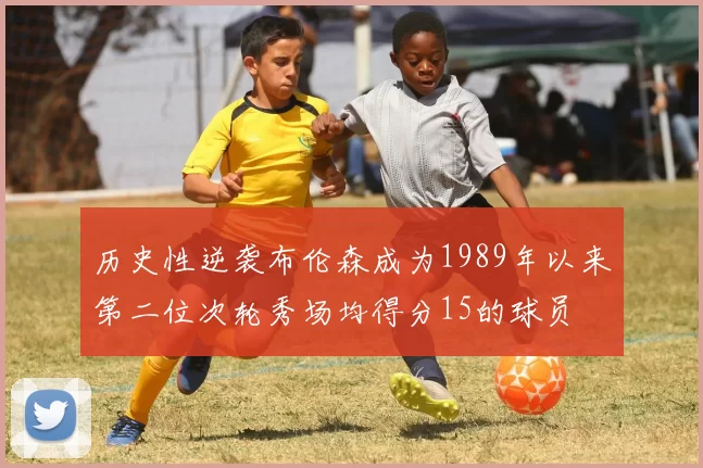 历史性逆袭布伦森成为1989年以来第二位次轮秀场均得分15的球员