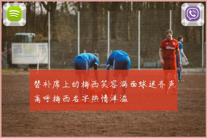替补席上的梅西笑容满面球迷齐声高呼梅西名字热情洋溢